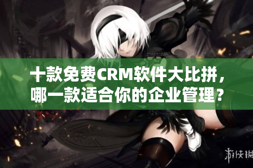 十款免费CRM软件大比拼，哪一款适合你的企业管理？