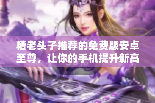 糟老头子推荐的免费版安卓至尊，让你的手机提升新高度！