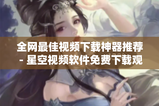 全网最佳视频下载神器推荐 - 星空视频软件免费下载观看