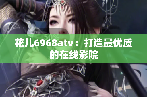 花儿6968atv：打造最优质的在线影院