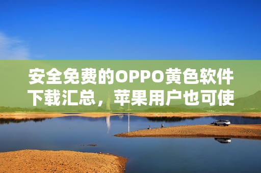 安全免费的OPPO黄色软件下载汇总，苹果用户也可使用