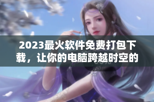 2023最火软件免费打包下载，让你的电脑跨越时空的极限！
