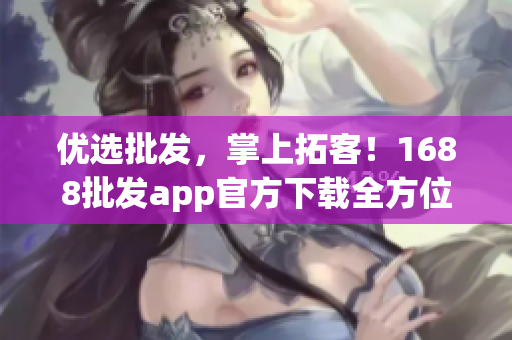 优选批发，掌上拓客！1688批发app官方下载全方位指南