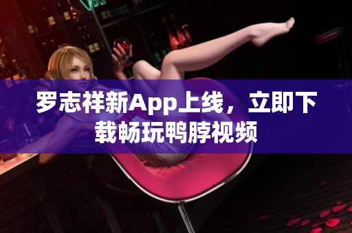 罗志祥新App上线，立即下载畅玩鸭脖视频