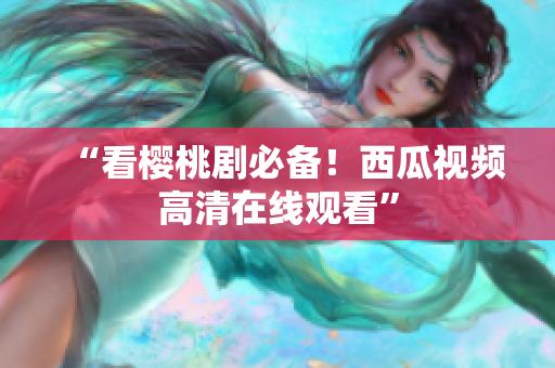 “看樱桃剧必备！西瓜视频高清在线观看”