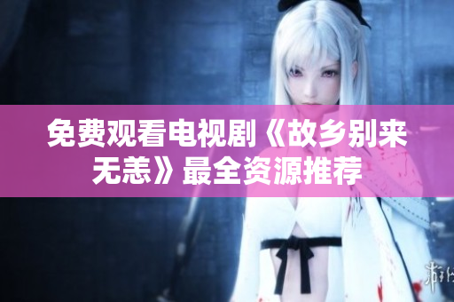 免费观看电视剧《故乡别来无恙》最全资源推荐