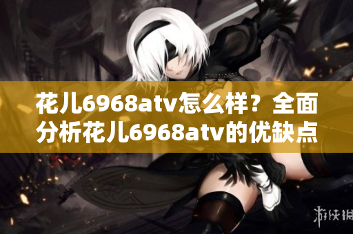 花儿6968atv怎么样？全面分析花儿6968atv的优缺点