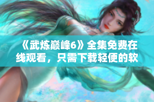 《武炼巅峰6》全集免费在线观看，只需下载轻便的软件！