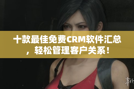 十款最佳免费CRM软件汇总，轻松管理客户关系！