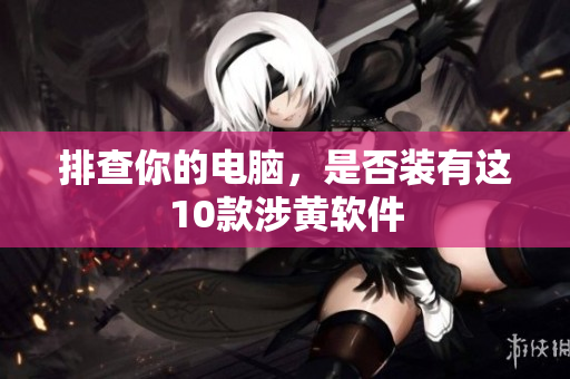 排查你的电脑，是否装有这10款涉黄软件
