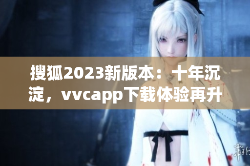 搜狐2023新版本：十年沉淀，vvcapp下载体验再升级