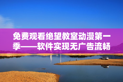 免费观看绝望教室动漫第一季——软件实现无广告流畅播放