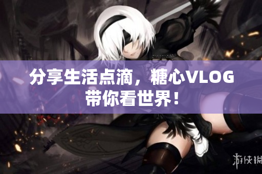 分享生活点滴，糖心VLOG带你看世界！