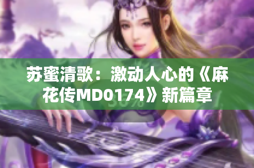 苏蜜清歌：激动人心的《麻花传MD0174》新篇章