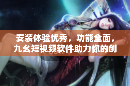 安装体验优秀，功能全面，九幺短视频软件助力你的创作之旅