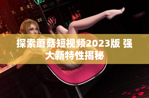 探索蘑菇短视频2023版 强大新特性揭秘
