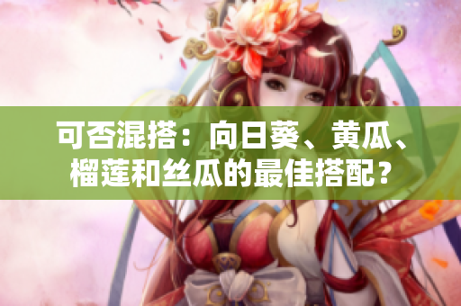 可否混搭：向日葵、黄瓜、榴莲和丝瓜的最佳搭配？
