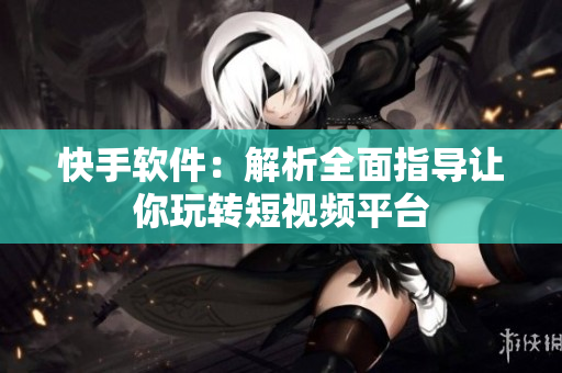 快手软件：解析全面指导让你玩转短视频平台