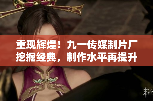 重现辉煌！九一传媒制片厂挖掘经典，制作水平再提升