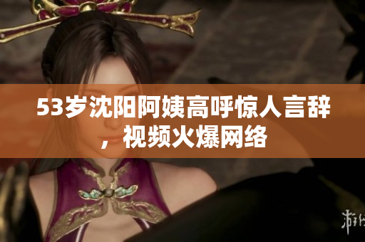 53岁沈阳阿姨高呼惊人言辞，视频火爆网络
