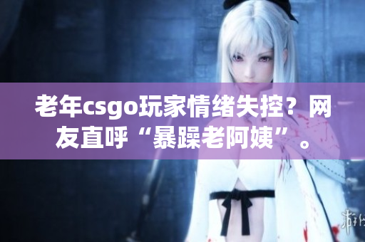 老年csgo玩家情绪失控？网友直呼“暴躁老阿姨”。
