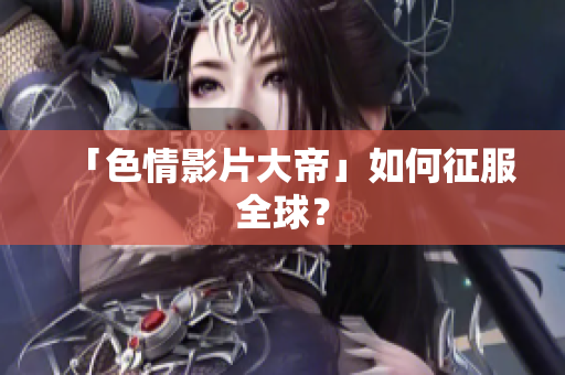 「色情影片大帝」如何征服全球？