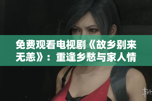 免费观看电视剧《故乡别来无恙》：重逢乡愁与家人情感的故事