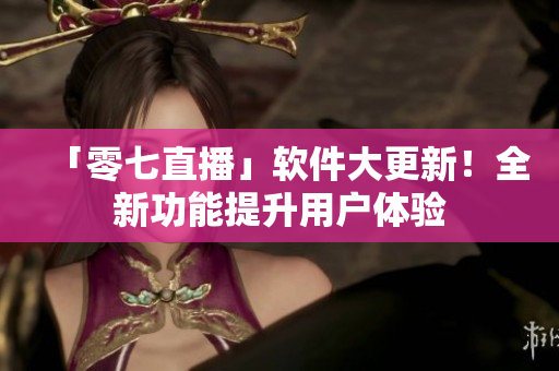 「零七直播」软件大更新！全新功能提升用户体验