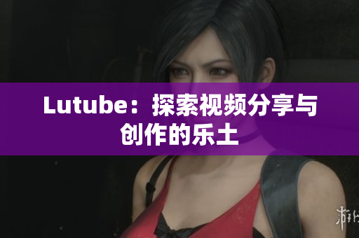 Lutube：探索视频分享与创作的乐土