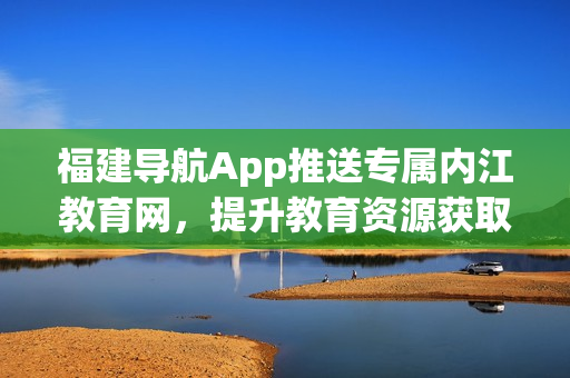 福建导航App推送专属内江教育网，提升教育资源获取体验