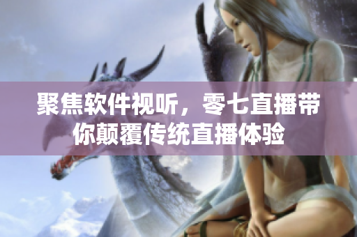聚焦软件视听，零七直播带你颠覆传统直播体验
