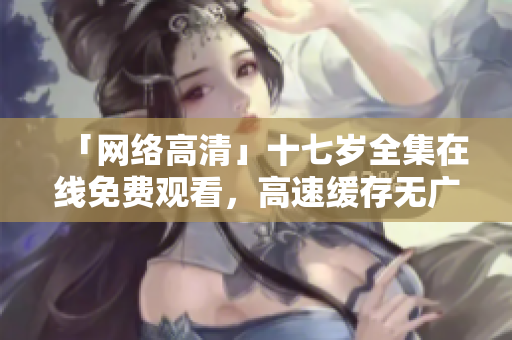 「网络高清」十七岁全集在线免费观看，高速缓存无广告，精简流畅