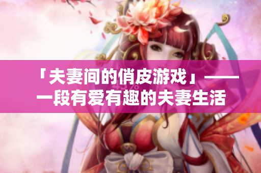 「夫妻间的俏皮游戏」——一段有爱有趣的夫妻生活