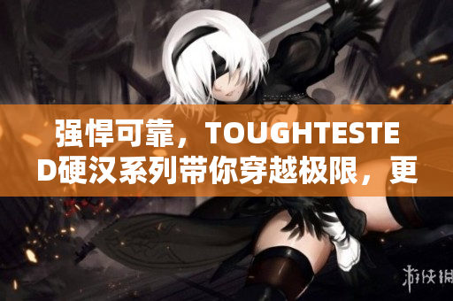 强悍可靠，TOUGHTESTED硬汉系列带你穿越极限，更刚更牢！