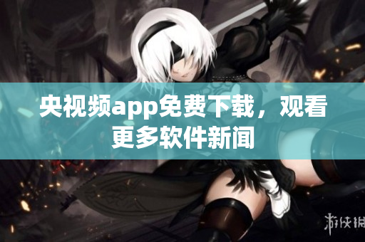 央视频app免费下载，观看更多软件新闻