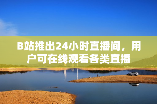 B站推出24小时直播间，用户可在线观看各类直播