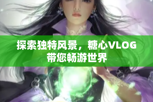 探索独特风景，糖心VLOG带您畅游世界