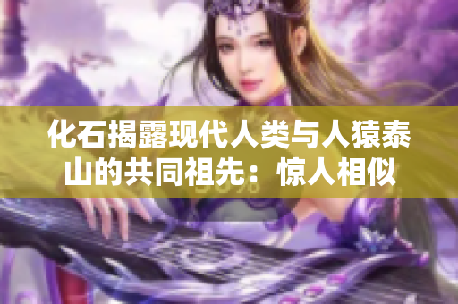 化石揭露现代人类与人猿泰山的共同祖先：惊人相似