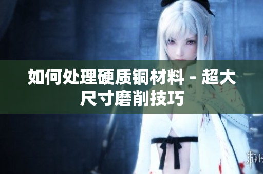 如何处理硬质铜材料 - 超大尺寸磨削技巧