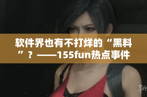 软件界也有不打烊的“黑料”？——155fun热点事件