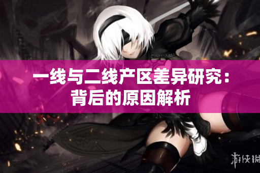 一线与二线产区差异研究：背后的原因解析