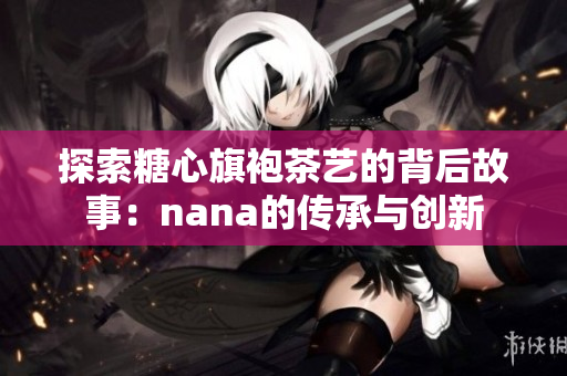 探索糖心旗袍茶艺的背后故事：nana的传承与创新