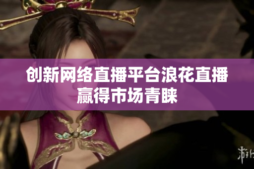 创新网络直播平台浪花直播赢得市场青睐