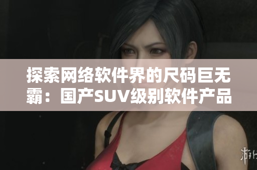 探索网络软件界的尺码巨无霸：国产SUV级别软件产品介绍