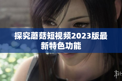 探究蘑菇短视频2023版最新特色功能