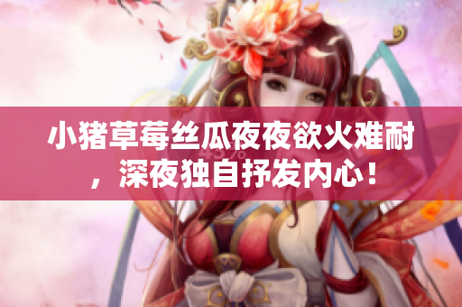 小猪草莓丝瓜夜夜欲火难耐，深夜独自抒发内心！
