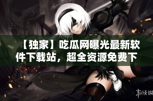 【独家】吃瓜网曝光最新软件下载站，超全资源免费下载！