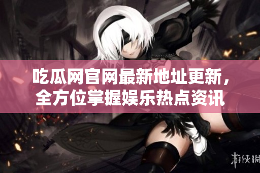 吃瓜网官网最新地址更新，全方位掌握娱乐热点资讯