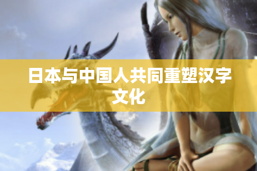 日本与中国人共同重塑汉字文化