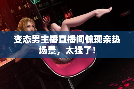 变态男主播直播间惊现亲热场景，太猛了！